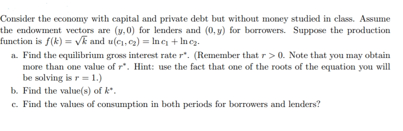 Consider the economy with capital and private debt but without money studied in class. Assume
the endowment vectors are (y,0) for lenders and (0, y) for borrowers. Suppose the production
function is f(k) = /k and u(c1, c2) = In c1 + In c2.
a. Find the equilibrium gross interest rate r*. (Remember that r > 0. Note that you may obtain
more than one value of r*. Hint: use the fact that one of the roots of the equation you will
be solving is r = 1.)
b. Find the value(s) of k*.
c. Find the values of consumption in both periods for borrowers and lenders?
