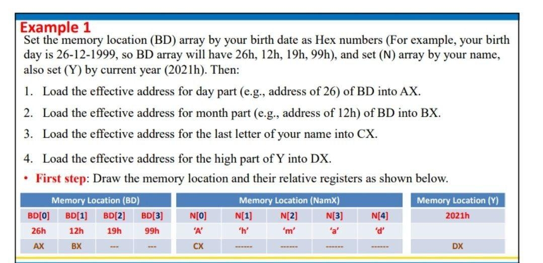 Example 1
Set the memory location (BD) array by your birth date as Hex numbers (For example, your birth
day is 26-12-1999, so BD array will have 26h, 12h, 19h, 99h), and set (N) array by your name,
also set (Y) by current year (2021h). Then:
1. Load the effective address for day part (e.g., address of 26) of BD into AX.
2. Load the effective address for month part (e.g., address of 12h) of BD into BX.
3. Load the effective address for the last letter of your name into CX.
4. Load the effective address for the high part of Y into DX.
• First step: Draw the memory location and their relative registers as shown below.
Memory Location (BD)
Memory Location (NamX)
Memory Location (Y)
BD[0]
BD[1]
BD[2]
BD[3]
N[O]
N[1]
N[2]
N[3]
N[4]
2021h
26h
12h
19h
99h
'A'
'm'
'a'
'd'
AX
BX
CX
DX
-
