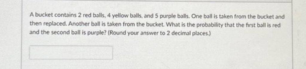 A bucket contains 2 red balls, 4 yellow balls, and 5 purple balls. One ball is taken from the bucket and
then replaced. Another ball is taken from the bucket. What is the probability that the first ball is red
and the second ball is purple? (Round your answer to 2 decimal places.)