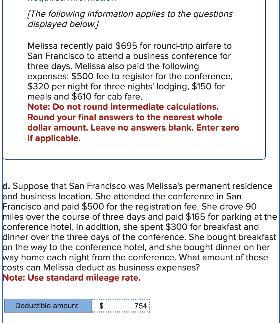 [The following information applies to the questions
displayed below.]
Melissa recently paid $695 for round-trip airfare to
San Francisco to attend a business conference for
three days. Melissa also paid the following
expenses: $500 fee to register for the conference,
$320 per night for three nights' lodging, $150 for
meals and $610 for cab fare.
Note: Do not round intermediate calculations.
Round your final answers to the nearest whole
dollar amount. Leave no answers blank. Enter zero
if applicable.
d. Suppose that San Francisco was Melissa's permanent residence
and business location. She attended the conference in San
Francisco and paid $500 for the registration fee. She drove 90
miles over the course of three days and paid $165 for parking at the
conference hotel. In addition, she spent $300 for breakfast and
dinner over the three days of the conference. She bought breakfast
on the way to the conference hotel, and she bought dinner on her
way home each night from the conference. What amount of these
costs can Melissa deduct as business expenses?
Note: Use standard mileage rate.
Deductible amount
$
754