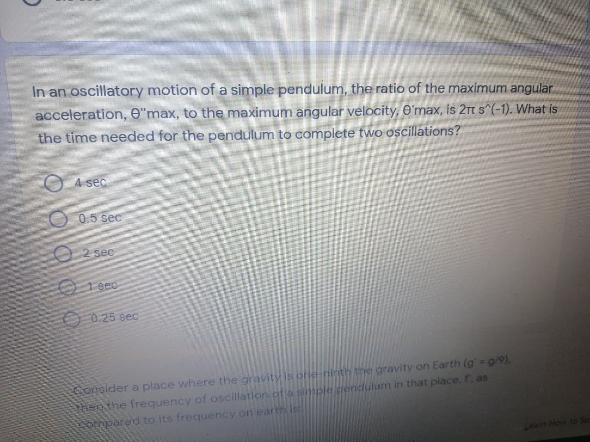 In an oscillatory motion of a simple pendulum, the ratio of the maximum angular
acceleration, O"max, to the maximum angular velocity, e max, is 2 s^(-1). What is
the time needed for the pendulum to complete two oscillations?
() 4 sec
0.5 sec
2 sec
1 sec
0.25 sec
Consider a place where the gravity is one-ninth the gravity on Earth (g' g/9),
then the frequency of oscillation of a simple pendulum in that place. f. as
compared to its frequency on earth is:
Learn How to Sp
