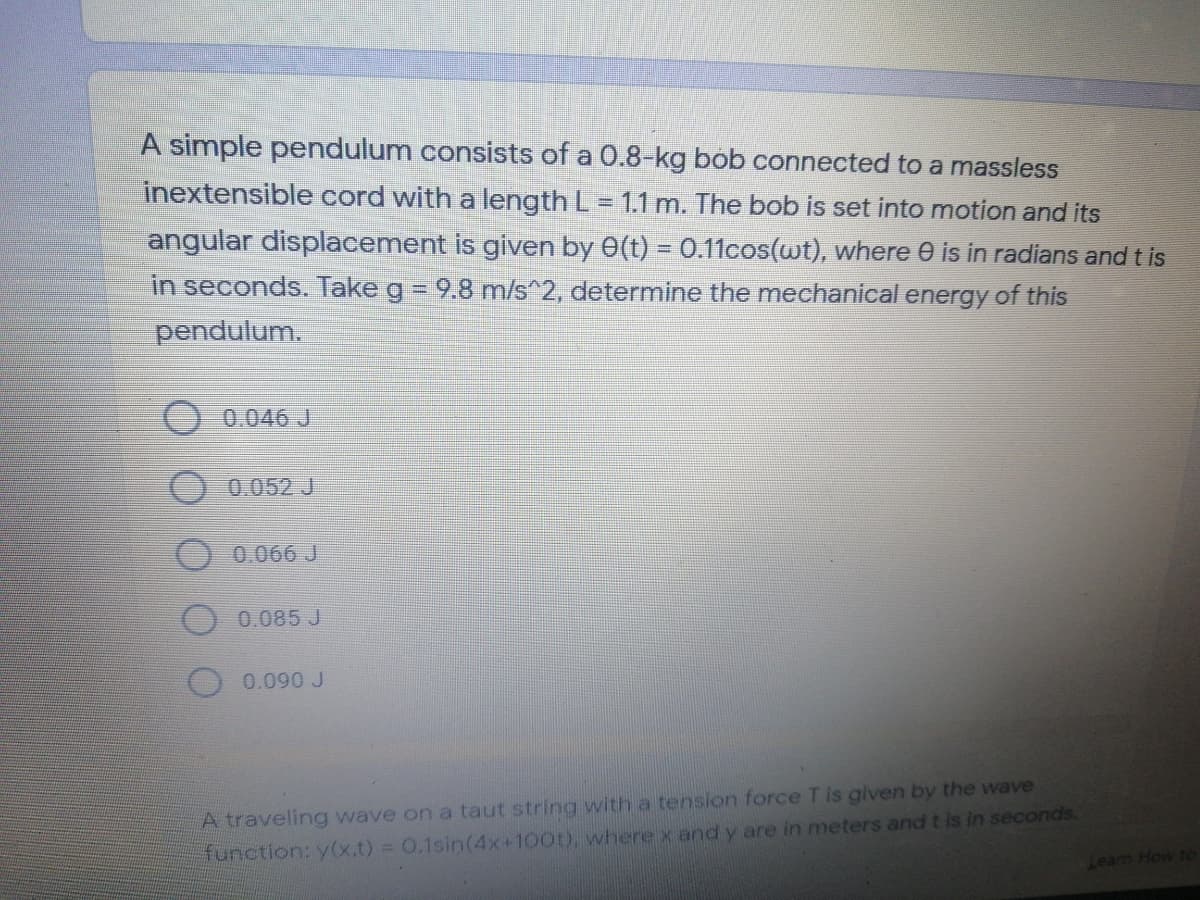 A simple pendulum consists of a 0.8-kg bob connected to a massless
inextensible cord with a length L = 1.1 m. The bob is set into motion and its
angular displacement is given by 0(t) = 0.11cos(wt), where 0 is in radians and t is
in seconds. Take g = 9.8 m/s^2, determine the mechanical energy of this
%3D
pendulum.
0.046 J
0.052 J
0.066 J
0.085 J
0.090 J
A traveling wave on a taut string with a tension force Tis given by the wave
function: y(x.t) = 0.1sin(4x+100t), where x and y are in meters and t is in seconds.
Learn How to
