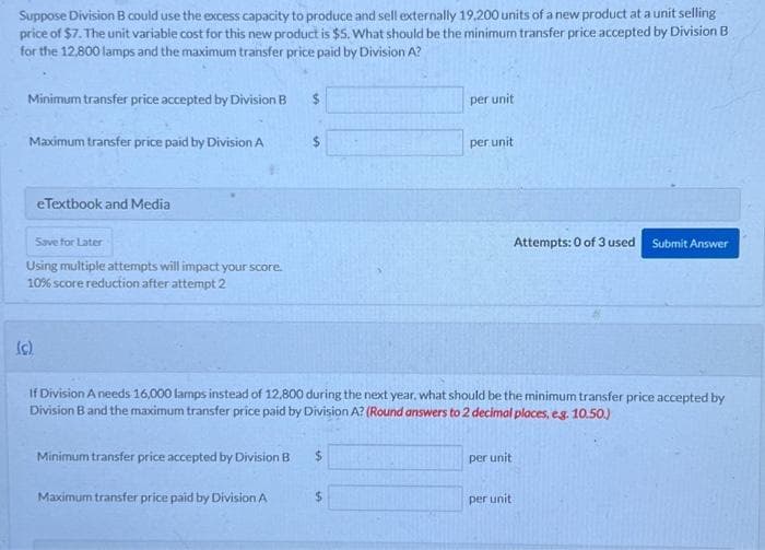 Suppose Division B could use the excess capacity to produce and sell externally 19,200 units of a new product at a unit selling
price of $7. The unit variable cost for this new product is $5. What should be the minimum transfer price accepted by Division B
for the 12,800 lamps and the maximum transfer price paid by Division A?
Minimum transfer price accepted by Division B
Maximum transfer price paid by Division A
eTextbook and Media
Save for Later
Using multiple attempts will impact your score.
10% score reduction after attempt 2
(c).
$
$
Maximum transfer price paid by Division A
Minimum transfer price accepted by Division B $
per unit
per unit
If Division A needs 16,000 lamps instead of 12,800 during the next year, what should be the minimum transfer price accepted by
Division B and the maximum transfer price paid by Division A? (Round answers to 2 decimal places, e.g. 10.50.)
per unit
Attempts: 0 of 3 used Submit Answer
per unit