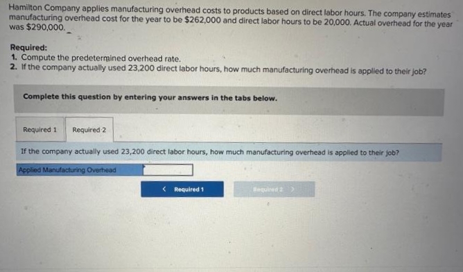 Hamilton Company applies manufacturing overhead costs to products based on direct labor hours. The company estimates
manufacturing overhead cost for the year to be $262,000 and direct labor hours to be 20,000. Actual overhead for the year
was $290,000.
Required:
1. Compute the predetermined overhead rate.
2. If the company actually used 23,200 direct labor hours, how much manufacturing overhead is applied to their job?
Complete this question by entering your answers in the tabs below.
Required 1 Required 2
If the company actually used 23,200 direct labor hours, how much manufacturing overhead is applied to their job?
Applied Manufacturing Overhead
< Required 1
Required 2