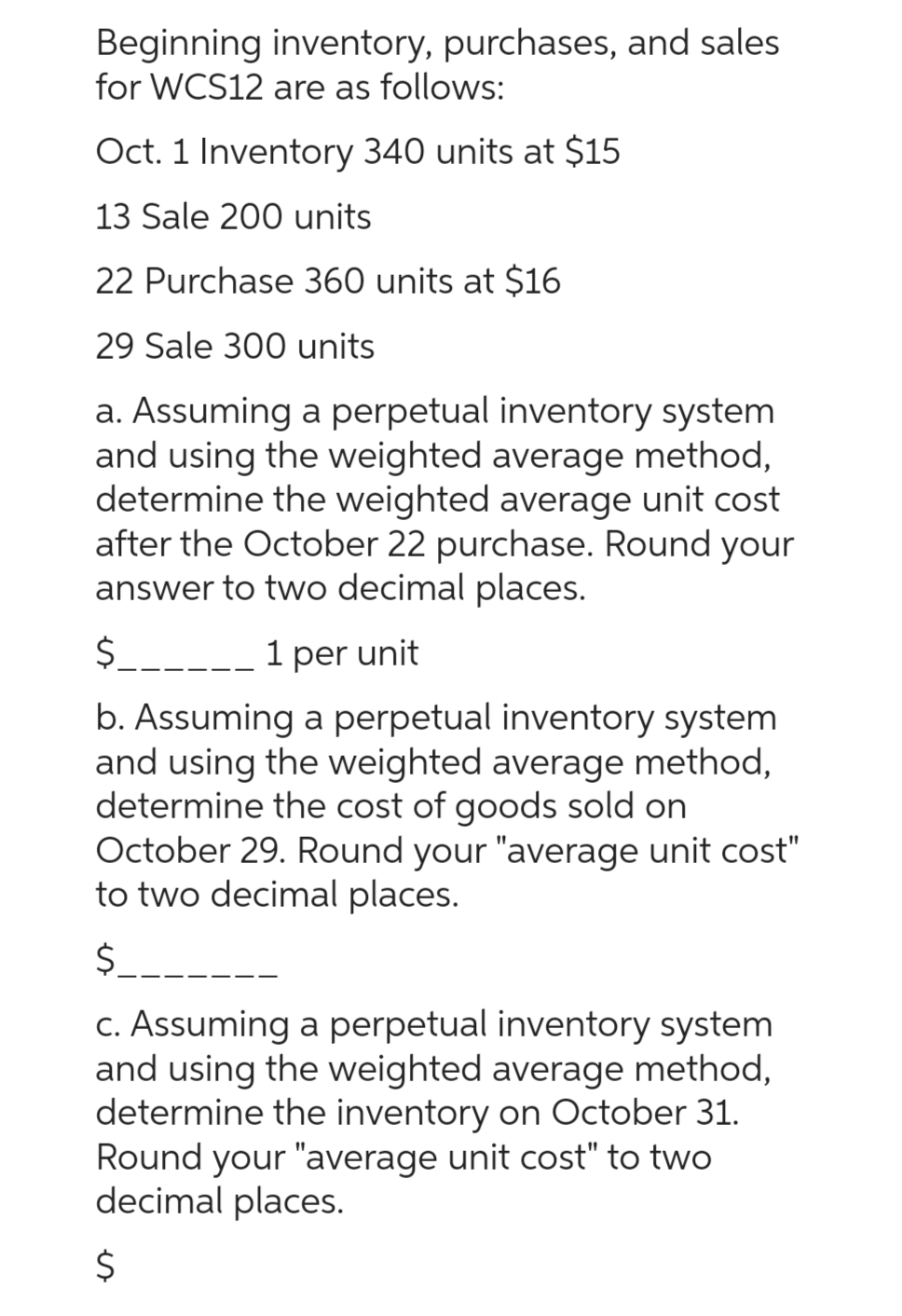Beginning inventory, purchases, and sales
for WCS12 are as follows:
Oct. 1 Inventory 340 units at $15
13 Sale 200 units
22 Purchase 360 units at $16
29 Sale 300 units
a. Assuming a perpetual inventory system
and using the weighted average method,
determine the weighted average unit cost
after the October 22 purchase. Round your
answer to two decimal places.
$______ 1 per unit
b. Assuming a perpetual inventory system
and using the weighted average method,
determine the cost of goods sold on
October 29. Round your "average unit cost"
to two decimal places.
$____
c. Assuming a perpetual inventory system
and using the weighted average method,
determine the inventory on October 31.
Round your "average unit cost" to two
decimal places.
$