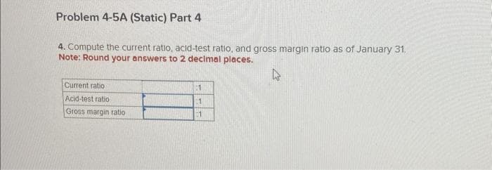 Problem 4-5A (Static) Part 4
4. Compute the current ratio, acid-test ratio, and gross margin ratio as of January 31.
Note: Round your answers to 2 decimal places.
Current ratio
Acid-test ratio
Gross margin ratio
:1
1
1
