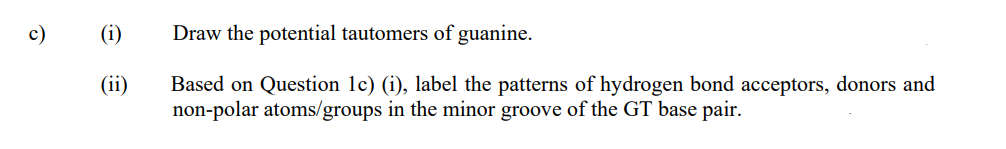 c)
(i)
Draw the potential tautomers of guanine.
Based on Question 1c) (i), label the patterns of hydrogen bond acceptors, donors and
non-polar atoms/groups in the minor groove of the GT base pair.
(ii)
