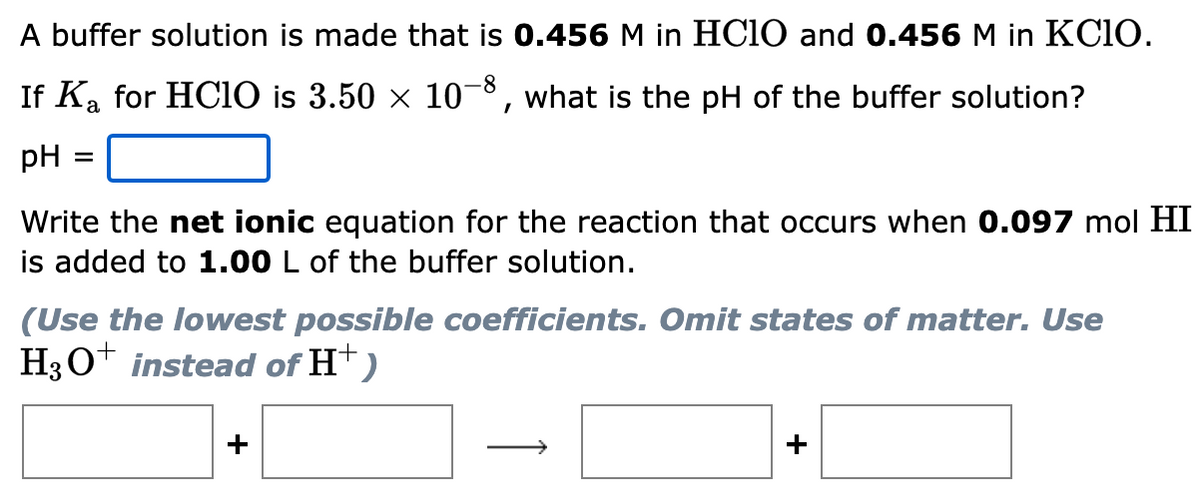 A buffer solution is made that is 0.456 M in HC10 and 0.456 M in KC1O.
If Ka for HCiO is 3.50 x 10-8, what is the pH of the buffer solution?
pH =
Write the net ionic equation for the reaction that occurs when 0.097 mol HI
is added to 1.00 L of the buffer solution.
(Use the lowest possible coefficients. Omit states of matter. Use
H3O+ instead of H†)
+
