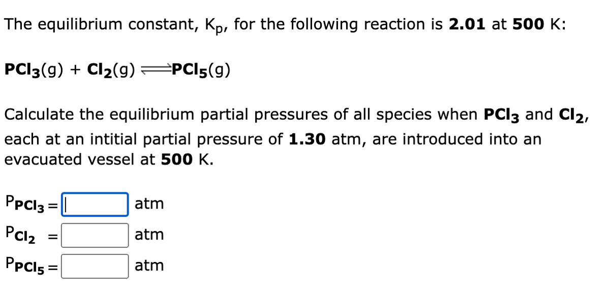The equilibrium constant, Kp, for the following reaction is 2.01 at 500 K:
PCI3(g) + Cl2(g)=PCI5(g)
Calculate the equilibrium partial pressures of all species when PCI3 and Cl2,
each at an intitial partial pressure of 1.30 atm, are introduced into an
evacuated vessel at 500 K.
PpCl3 =
atm
%3D
PCl2
atm
PpCl5 =
atm
%3D
