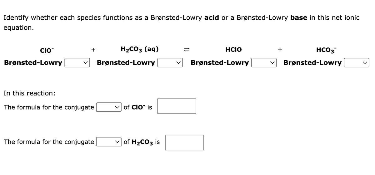 Identify whether each species functions as a Brønsted-Lowry acid or a Brønsted-Lowry base in this net ionic
equation.
CIO
H2CO3 (aq)
HCIO
HCO3
+
+
Brønsted-Lowry
Brønsted-Lowry
Brønsted-Lowry
Brønsted-Lowry
In this reaction:
The formula for the conjugate
v of CIO" is
The formula for the conjugate
of H2CO3 is
