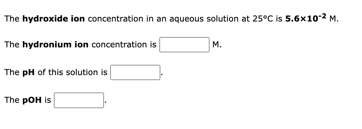 The hydroxide ion concentration in an aqueous solution at 25°C is 5.6×10-2 M.
The hydronium ion concentration is
M.
The pH of this solution is
The pOH is
