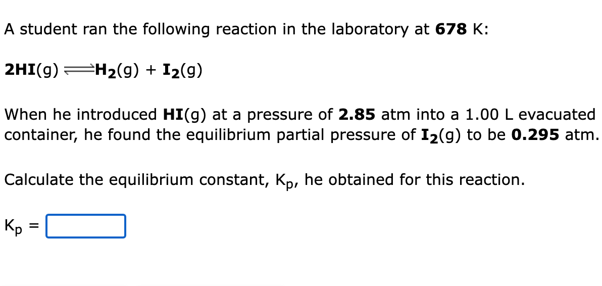 A student ran the following reaction in the laboratory at 678 K:
2HI(g) H2(g) + I2(g)
When he introduced HI(g) at a pressure of 2.85 atm into a 1.00 L evacuated
container, he found the equilibrium partial pressure of I2(g) to be 0.295 atm.
Calculate the equilibrium constant, Kp, he obtained for this reaction.
Kp =
