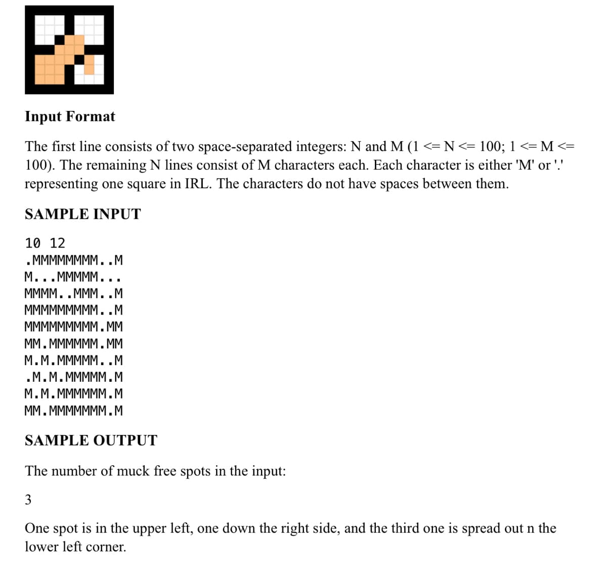 Input Format
The first line consists of two space-separated integers: N and M (1 <= N<= 100; 1 <= M <=
100). The remaining N lines consist of M characters each. Each character is either 'M' or '.'
representing one square in IRL. The characters do not have spaces between them.
SAMPLE INPUT
10 12
. MMMMMMMM..M
М...МММММ...
MMMM..MMM..M
МMМMMMMMM..М
МMMMMMMMM.MМ
MM. MMMMMM. MM
М.М.МММMM..М
.М.М.МММММ.М
М.М.МMMMMМ.М
MM. MMMMMMM.M
SAMPLE OUTPUT
The number of muck free spots in the input:
3
One spot is in the upper left, one down the right side, and the third one is spread out n the
lower left corner.
