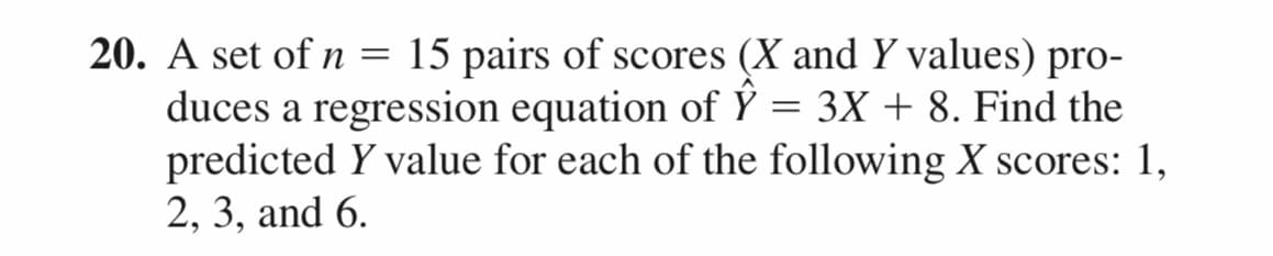 20. A set of n = 15 pairs of scores (X and Y values) pro-
duces a regression equation of Y = 3X + 8. Find the
predicted y value for each of the following X scores: 1,
2, 3, and 6.