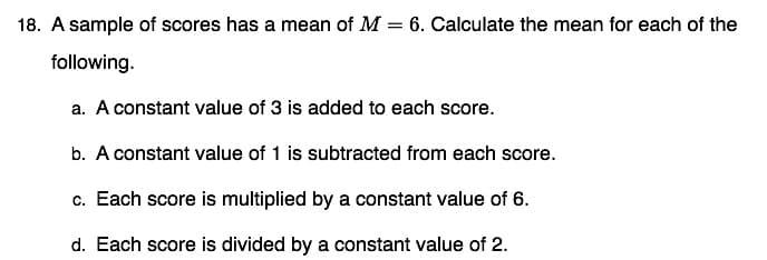 18. A sample of scores has a mean of M = 6. Calculate the mean for each of the
following.
a. A constant value of 3 is added to each score.
b. A constant value of 1 is subtracted from each score.
c. Each score is multiplied by a constant value of 6.
d. Each score is divided by a constant value of 2.