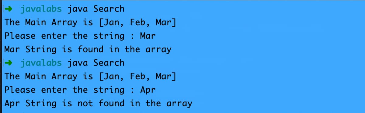 → javalabs java Search
The Main Array is [Jan, Feb, Mar]
Please enter the string : Mar
Mar String is found in the array
→ javalabs java Search
The Main Array is [Jan, Feb, Mar]
Please enter the string : Apr
Apr String is not found in the array
