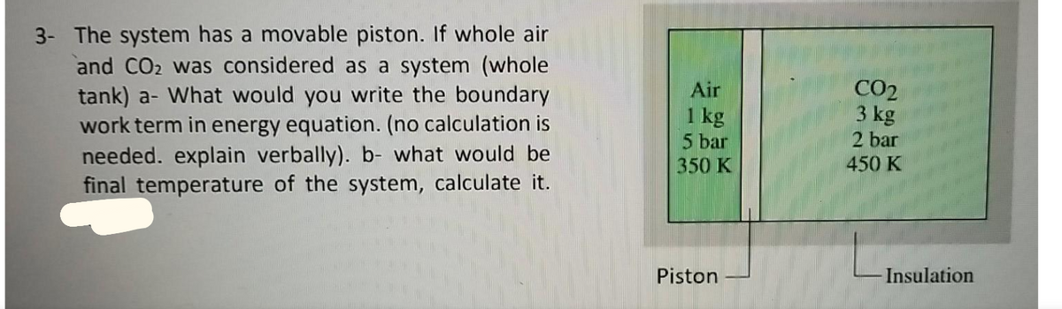 3- The system has a movable piston. If whole air
and CO2 was considered as a system (whole
tank) a- What would you write the boundary
work term in energy equation. (no calculation is
needed. explain verbally). b- what would be
final temperature of the system, calculate it.
Air
1 kg
5 bar
350 K
CO2
3 kg
2 bar
450 K
Piston
Insulation
