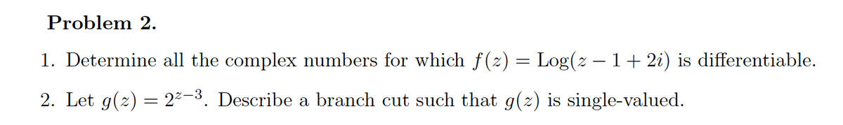 Problem 2.
1. Determine all the complex numbers for which f(2) = Log(z – 1+ 2i) is differentiable.
2. Let g(2) = 2²-3. Describe a branch cut such that g(2) is single-valued.
