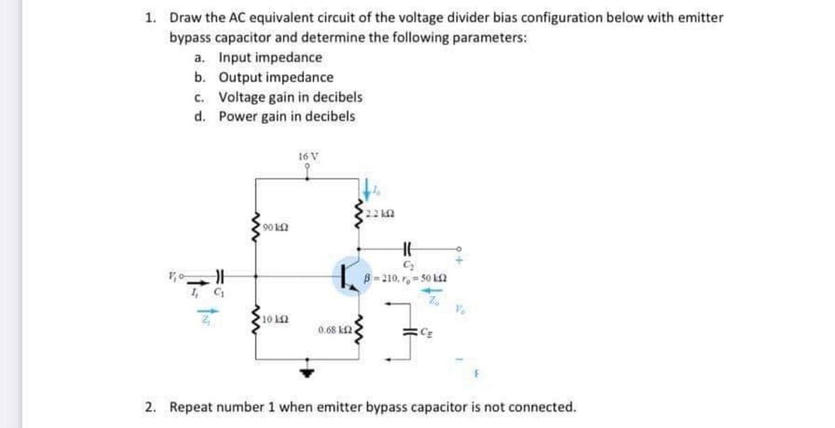 1. Draw the AC equivalent circuit of the voltage divider bias configuration below with emitter
bypass capacitor and determine the following parameters:
a. Input impedance
b. Output impedance
c. Voltage gain in decibels
d. Power gain in decibels
16 V
22 k2
90
B= 210, r= 50 2
I,
0.68 kf2
2. Repeat number 1 when emitter bypass capacitor is not connected.
