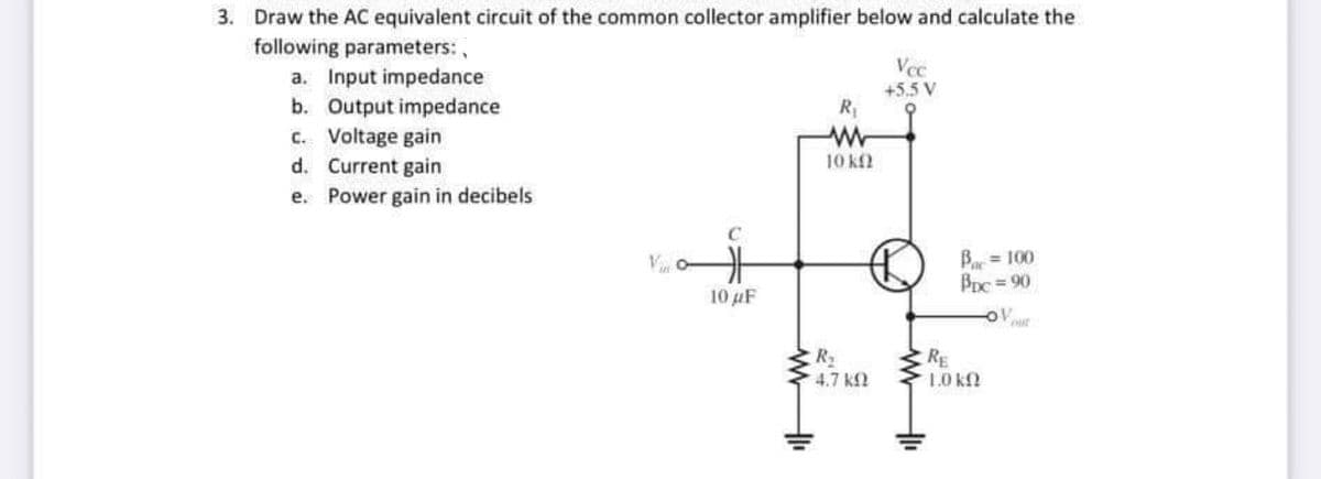 3. Draw the AC equivalent circuit of the common collector amplifier below and calculate the
following parameters:
Vec
a. Input impedance
b. Output impedance
C. Voltage gain
d. Current gain
e. Power gain in decibels
+5.5 V
R;
10 kf2
C
Bar = 100
Bnc = 90
10 µF
R2
4.7 k
RE
10 KN
