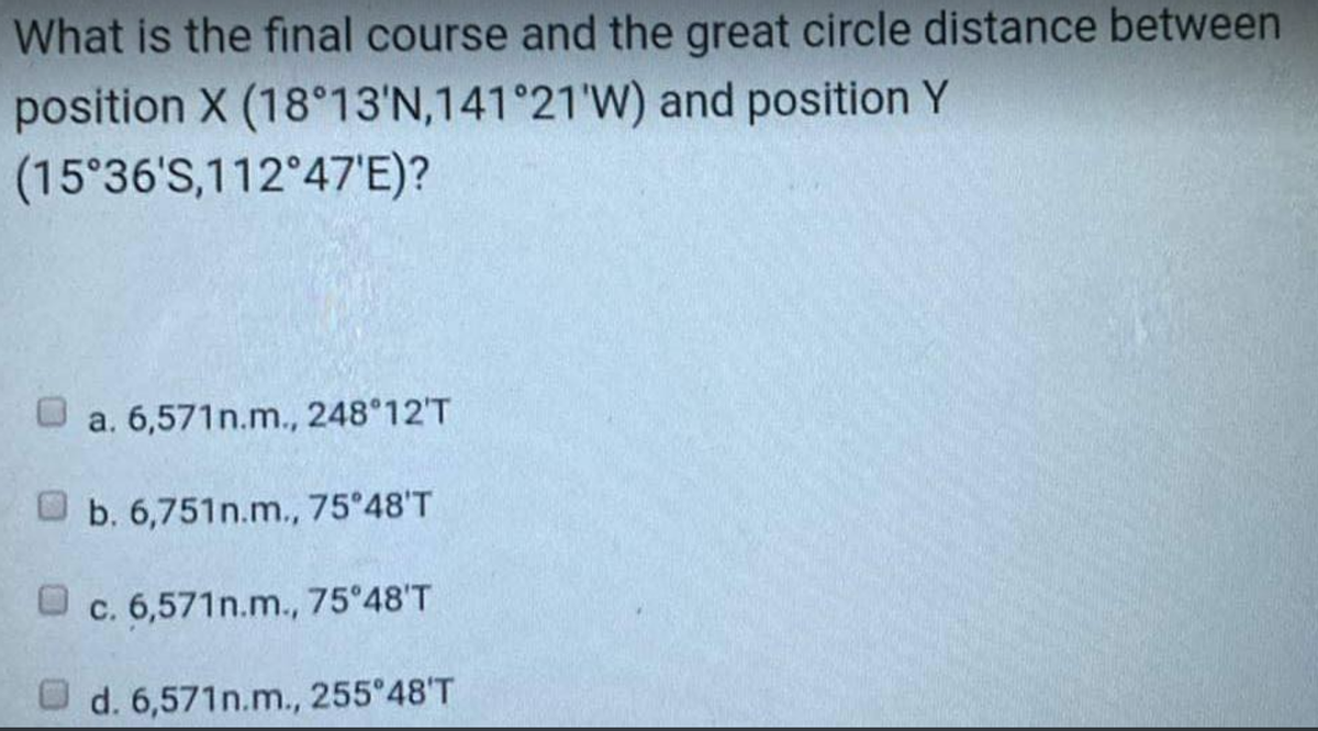 What is the final course and the great circle distance between
and position Y
position X (18°13'N,141°21'W)
(15°36'S,112°47'E)?
a. 6,571n.m., 248°12'T
b. 6,751n.m., 75°48'T
c. 6,571n.m., 75°48'T
d. 6,571n.m., 255°48'T