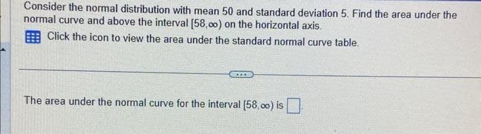 Consider the normal distribution with mean 50 and standard deviation 5. Find the area under the
normal curve and above the interval [58,00) on the horizontal axis.
Click the icon to view the area under the standard normal curve table.
***
The area under the normal curve for the interval [58,00) is