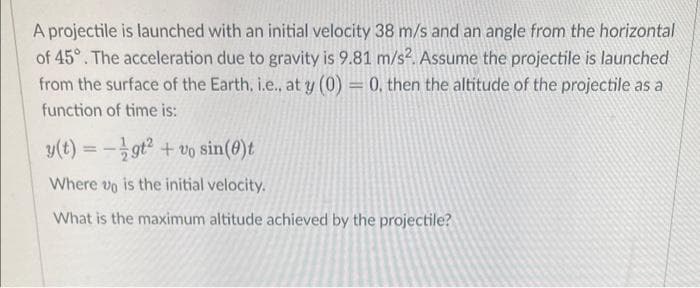A projectile is launched with an initial velocity 38 m/s and an angle from the horizontal
of 45°. The acceleration due to gravity is 9.81 m/s². Assume the projectile is launched
from the surface of the Earth. i.e., at y (0) = 0. then the altitude of the projectile as a
function of time is:
y(t) = gt² + vo sin(0)t
Where vo is the initial velocity.
What is the maximum altitude achieved by the projectile?
