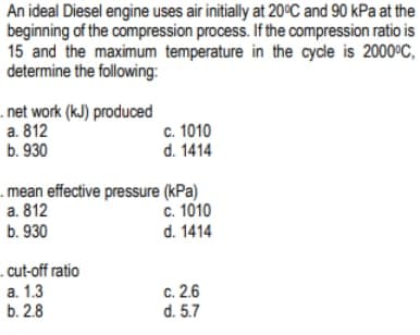 An ideal Diesel engine uses air initially at 20°C and 90 kPa at the
beginning of the compression process. If the compression ratio is
15 and the maximum temperature in the cycle is 2000ºC,
determine the following:
.net work (kJ) produced
a. 812
b. 930
c. 1010
d. 1414
mean effective pressure (kPa)
a. 812
b. 930
cut-off ratio
a. 1.3
b. 2.8
c. 1010
d. 1414
c. 2.6
d. 5.7