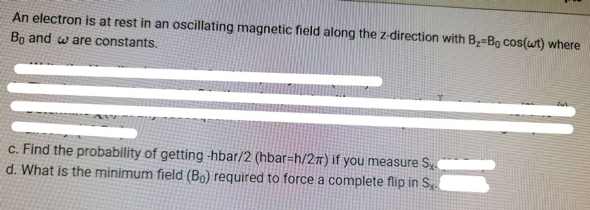 An electron is at rest in an oscillating magnetic field along the z-direction with B₂=B₁ cos(wt) where
Bo and are constants.
c. Find the probability of getting -hbar/2 (hbar-h/2T) if you measure Sx.
d. What is the minimum field (Bo) required to force a complete flip in Sx.
Tut