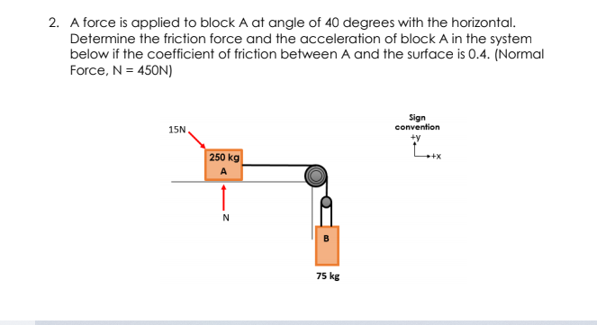 2. A force is applied to block A at angle of 40 degrees with the horizontal.
Determine the friction force and the acceleration of block A in the system
below if the coefficient of friction between A and the surface is 0.4. (Normal
Force, N = 450N)
Sign
convention
15N
250 kg
A
B
75 kg
