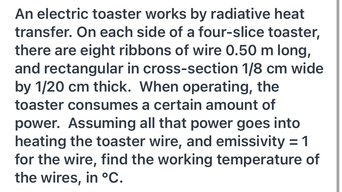 An electric toaster works by radiative heat
transfer. On each side of a four-slice toaster,
there are eight ribbons of wire 0.50 m long,
and rectangular in cross-section 1/8 cm wide
by 1/20 cm thick. When operating, the
toaster consumes a certain amount of
power. Assuming all that power goes into
heating the toaster wire, and emissivity = 1
for the wire, find the working temperature of
the wires, in °C.
