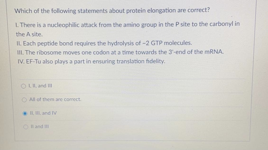 Which of the following statements about protein elongation are correct?
I. There is a nucleophilic attack from the amino group in the P site to the carbonyl in
the A site.
II. Each peptide bond requires the hydrolysis of -2 GTP molecules.
III. The ribosome moves one codon at a time towards the 3'-end of the mRNA.
IV. EF-Tu also plays a part in ensuring translation fidelity.
O I, II, and II
All of them are correct.
O II, II, and IV
O Il and II
