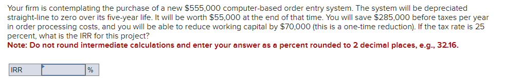 Your firm is contemplating the purchase of a new $555,000 computer-based order entry system. The system will be depreciated
straight-line to zero over its five-year life. It will be worth $55,000 at the end of that time. You will save $285,000 before taxes per year
in order processing costs, and you will be able to reduce working capital by $70,000 (this is a one-time reduction). If the tax rate is 25
percent, what is the IRR for this project?
Note: Do not round intermediate calculations and enter your answer as a percent rounded to 2 decimal places, e.g., 32.16.
IRR
%
