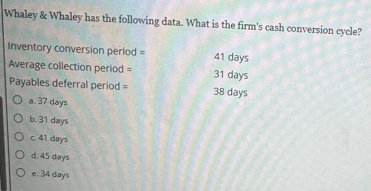 Whaley & Whaley has the following data. What is the firm's cash conversion cycle?
Inventory conversion period =
Average collection period =
Payables deferral period =
O a. 37 days
O b. 31 days
O c. 41 days
Od: 45 days
O e. 34 days
41 days
31 days
38 days
