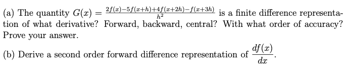 (a) The quantity G(x) =
²f(x)=5ƒ(x+h)+4ƒ(x+2h)-f(x+3h) is a finite difference representa-
tion of what derivative? Forward, backward, central? With what order of accuracy?
Prove your answer.
df (x)
(b) Derive a second order forward difference representation of
dx
