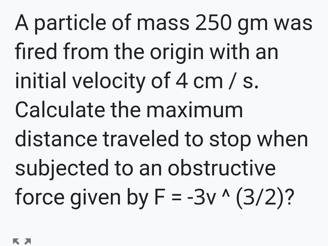 A particle of mass 250 gm was
fired from the origin with an
initial velocity of 4 cm / s.
Calculate the maximum
distance traveled to stop when
subjected to an obstructive
force given by F = -3v ^ (3/2)?

