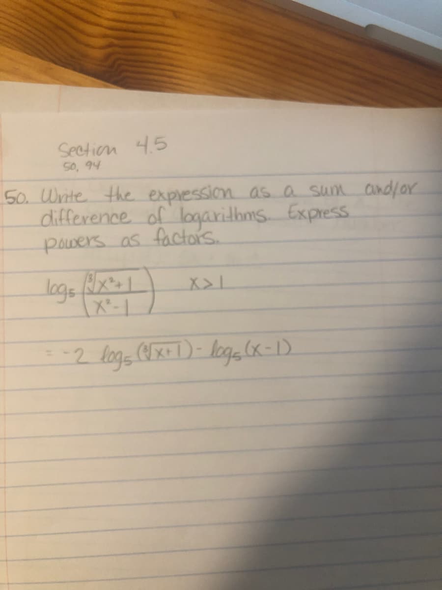 Section 4.5
50, 94
50. Write the expression as a sum and/or
difference of logarithms. Express
powers as factors.
log5 (x² + 1
X²-1
-2 logs (√x+1) - logs (x-1)
X>1