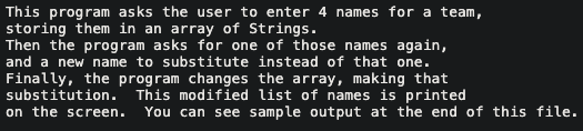 This program asks the user to enter 4 names for a team,
storing them in an array of Strings.
Then the program asks for one of those names again,
and a new name to substitute instead of that one.
Finally, the program changes the array, making that
substitution. This modified list of names is printed
on the screen. You can see sample output at the end of this file.