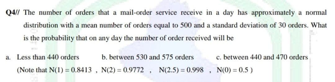 Q4// The number of orders that a mail-order service receive in a day has approximately a normal
distribution with a mean number of orders equal to 500 and a standard deviation of 30 orders. What
is the probability that on any day the number of order received will be
a. Less than 440 orders
b. between 530 and 575 orders
c. between 440 and 470 orders
(Note that N(1) = 0.8413 , N(2) = 0.9772 , N(2.5) 0.998
N(0) = 0.5 )
