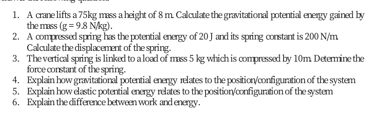 1. A crane lifts a 75kg mass a height of 8 m. Calculate the gravitational potential energy gained by
the mass (g = 9.8 N/kg).
2. A compressed spring has the potential energy of 20 J and its spring corstant is 200 N/m
Calculate the displacement of the spring.
3. The vertical spring is linked to a load of mass 5 kg which is compressed by 10m Determine the
force constant of the spring.
4. Explain how gravitational potential energy relates to the position/configuration of the system
5. Explain how elastic potential energy relates to the position/configuration of the system
6. Explain the difference between work and energy.
