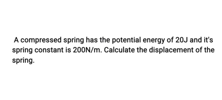 A compressed spring has the potential energy of 20J and it's
spring constant is 200N/m. Calculate the displacement of the
spring.
