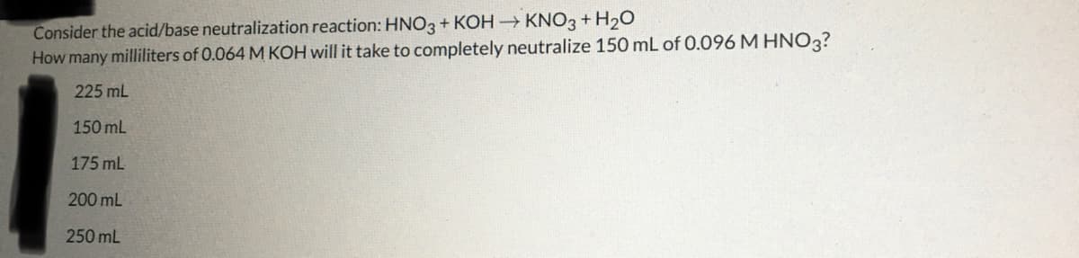Consider the acid/base neutralization reaction: HNO3 + KOH → KNO3 + H₂O
How many milliliters of 0.064 M KOH will it take to completely neutralize 150 mL of 0.096 M HNO3?
225 mL
150 mL
175 mL
200 mL
250 mL