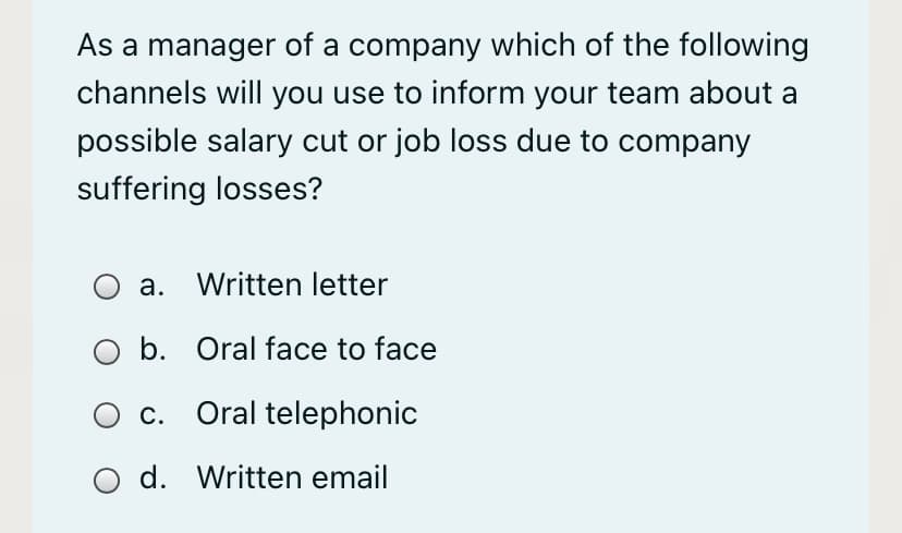 As a manager of a company which of the following
channels will you use to inform your team about a
possible salary cut or job loss due to company
suffering losses?
a. Written letter
b. Oral face to face
c. Oral telephonic
d. Written email

