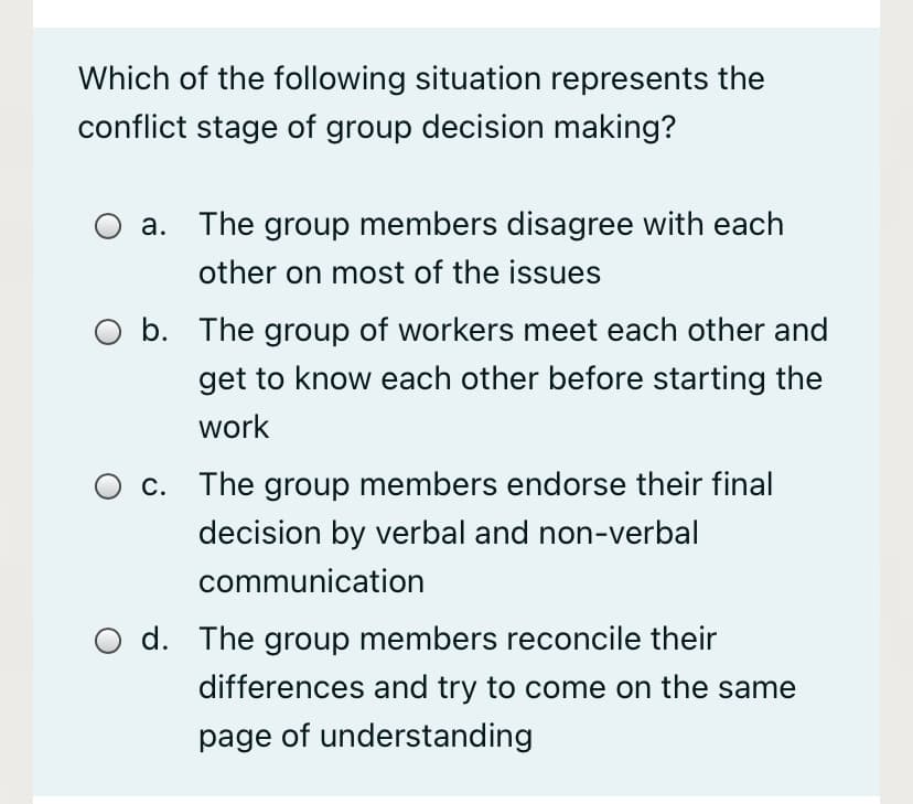 Which of the following situation represents the
conflict stage of group decision making?
a. The group members disagree with each
other on most of the issues
O b. The group of workers meet each other and
get to know each other before starting the
work
c. The group members endorse their final
decision by verbal and non-verbal
communication
d. The group members reconcile their
differences and try to come on the same
page of understanding
