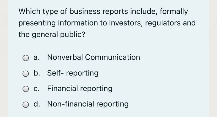 Which type of business reports include, formally
presenting information to investors, regulators and
the general public?
а.
Nonverbal Communication
b. Self- reporting
С.
Financial reporting
O d. Non-financial reporting
