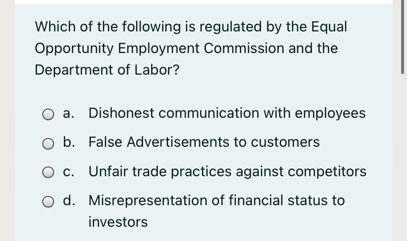 Which of the following is regulated by the Equal
Opportunity Employment Commission and the
Department of Labor?
a. Dishonest communication with employees
b. False Advertisements to customers
c. Unfair trade practices against competitors
d. Misrepresentation of financial status to
investors
