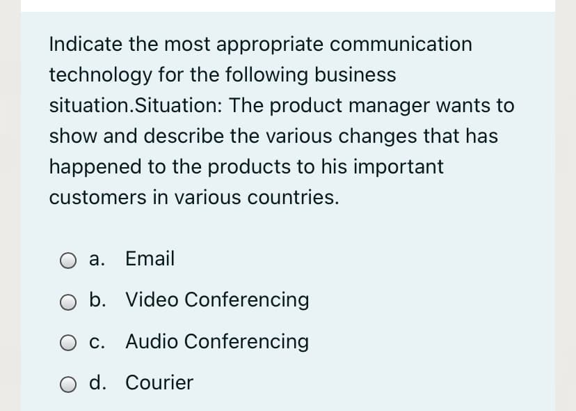 Indicate the most appropriate communication
technology for the following business
situation.Situation: The product manager wants to
show and describe the various changes that has
happened to the products to his important
customers in various countries.
a. Email
b. Video Conferencing
c. Audio Conferencing
d. Courier
