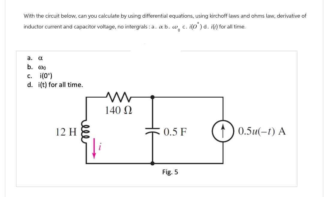 With the circuit below, can you calculate by using differential equations, using kirchoff laws and ohms law, derivative of
c. i(0)d. i(t) for all time.
inductor current and capacitor voltage, no intergrals: a. ab. wo
a. α
b. @o
c. i(0+)
d. i(t) for all time.
w
140 Ω
12 H
0.5 F
0.5u(-t) A
Fig. 5
