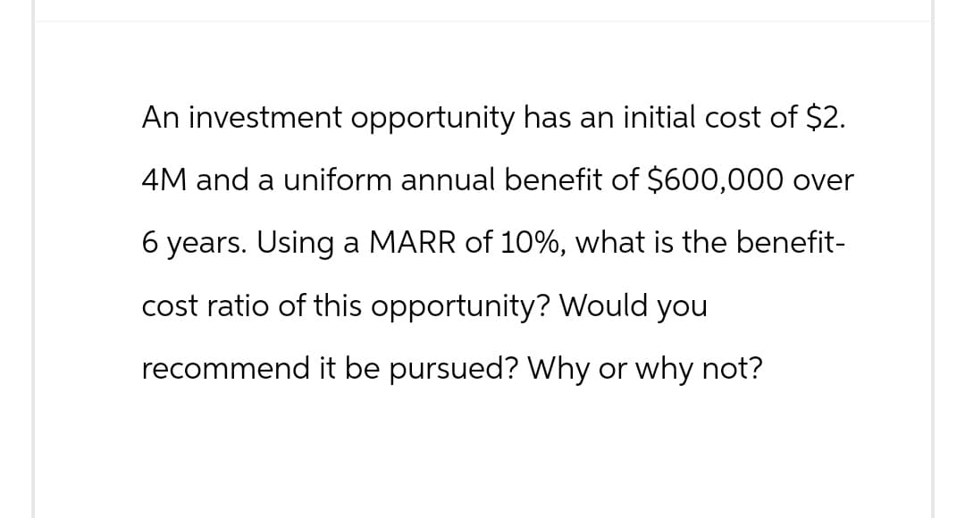 An investment opportunity has an initial cost of $2.
4M and a uniform annual benefit of $600,000 over
6 years. Using a MARR of 10%, what is the benefit-
cost ratio of this opportunity? Would you
recommend it be pursued? Why or why not?