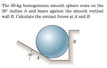 The 50-kg homogeneous smooth sphere rests on the
30° incline A and bears against the smooth vertical
wall B. Calculate the contact forces at A and B.
B
30°
| A
